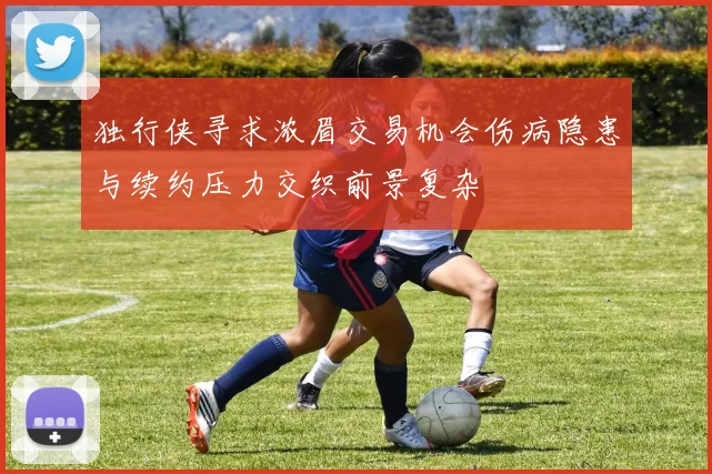 独行侠寻求浓眉交易机会伤病隐患与续约压力交织前景复杂