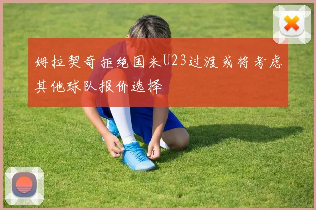 姆拉契奇拒绝国米U23过渡或将考虑其他球队报价选择