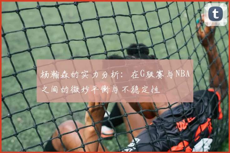 杨瀚森的实力分析：在G联赛与NBA之间的微妙平衡与不稳定性