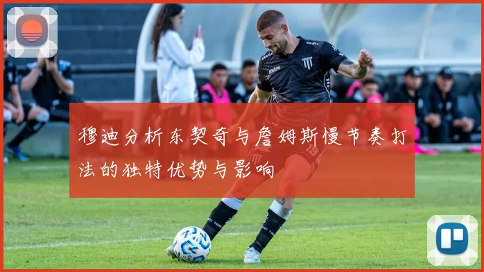 穆迪分析东契奇与詹姆斯慢节奏打法的独特优势与影响