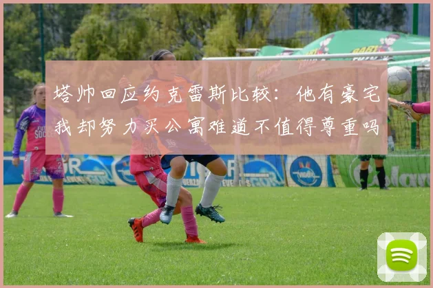 塔帅回应约克雷斯比较：他有豪宅我却努力买公寓难道不值得尊重吗