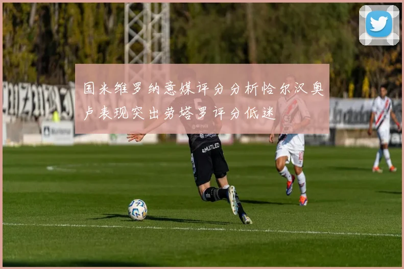 国米维罗纳意媒评分分析恰尔汉奥卢表现突出劳塔罗评分低迷