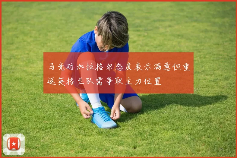 马竞对加拉格尔态度表示满意但重返英格兰队需争取主力位置