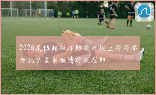 2026足协超级杯即将开战上海海港与北京国安激情对决在即