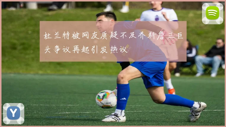 杜兰特被网友质疑不及乔科詹三巨头争议再起引发热议