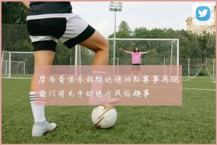 摩洛哥俱乐部维达德洲际赛事再现偷门将毛巾的地方风俗趣事
