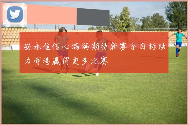 安永佳信心满满期待新赛季目标助力海港赢得更多比赛