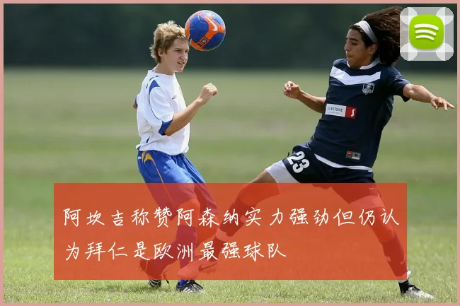 阿坎吉称赞阿森纳实力强劲但仍认为拜仁是欧洲最强球队