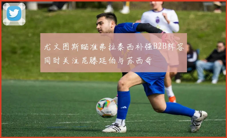 尤文图斯瞄准弗拉泰西补强B2B阵容同时关注昆滕廷伯与苏西奇