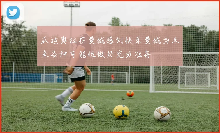 瓜迪奥拉在曼城感到快乐曼城为未来各种可能性做好充分准备