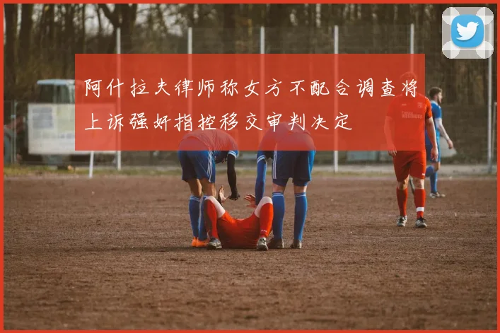 阿什拉夫律师称女方不配合调查将上诉强奸指控移交审判决定