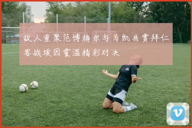 故人重聚范博梅尔与马凯共赏拜仁客战埃因霍温精彩对决