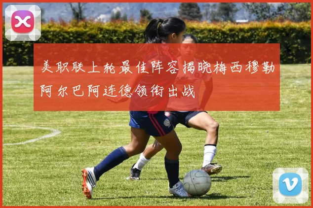 美职联上轮最佳阵容揭晓梅西穆勒阿尔巴阿连德领衔出战