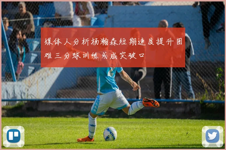 媒体人分析杨瀚森短期速度提升困难三分球训练或成突破口