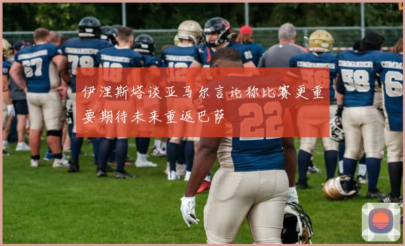 伊涅斯塔谈亚马尔言论称比赛更重要期待未来重返巴萨