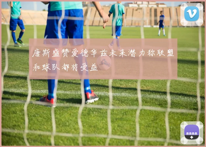 唐斯盛赞爱德华兹未来潜力称联盟和球队都将受益