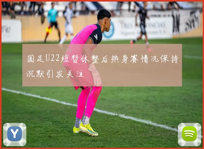 国足U22短暂休整后热身赛情况保持沉默引发关注