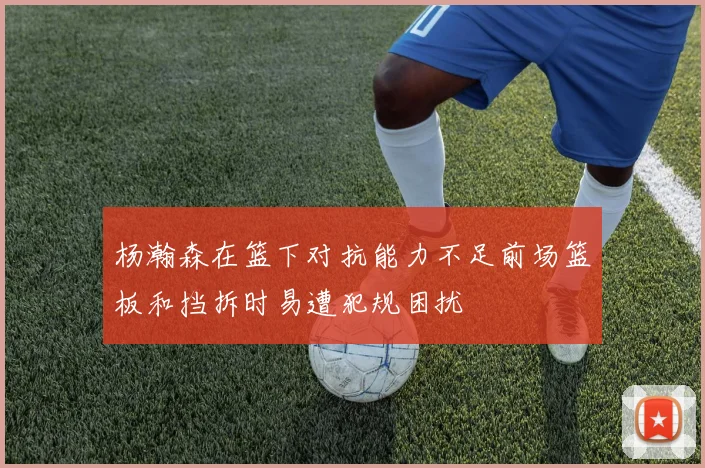 杨瀚森在篮下对抗能力不足前场篮板和挡拆时易遭犯规困扰