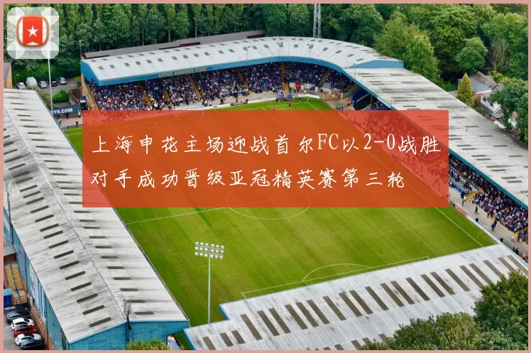 上海申花主场迎战首尔FC以2-0战胜对手成功晋级亚冠精英赛第三轮