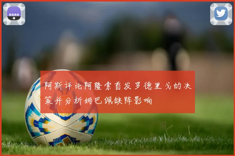 阿斯评论阿隆索首发罗德里戈的决策并分析姆巴佩缺阵影响