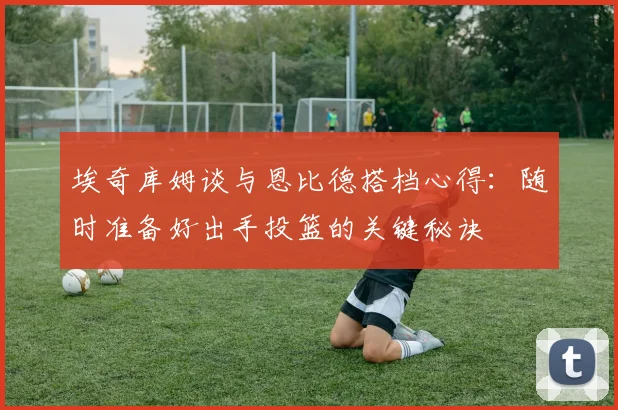埃奇库姆谈与恩比德搭档心得：随时准备好出手投篮的关键秘诀
