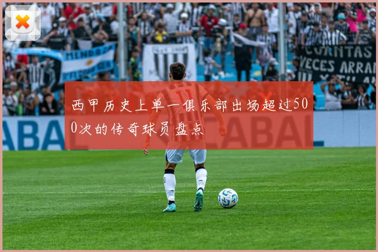 西甲历史上单一俱乐部出场超过500次的传奇球员盘点