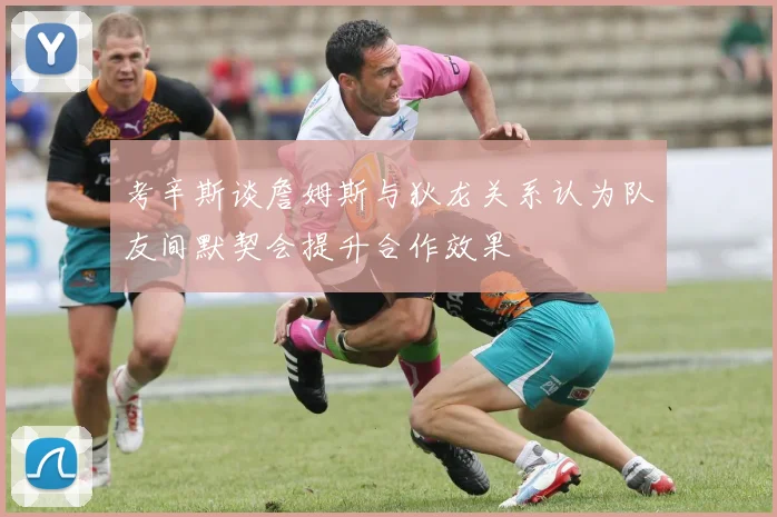 考辛斯谈詹姆斯与狄龙关系认为队友间默契会提升合作效果