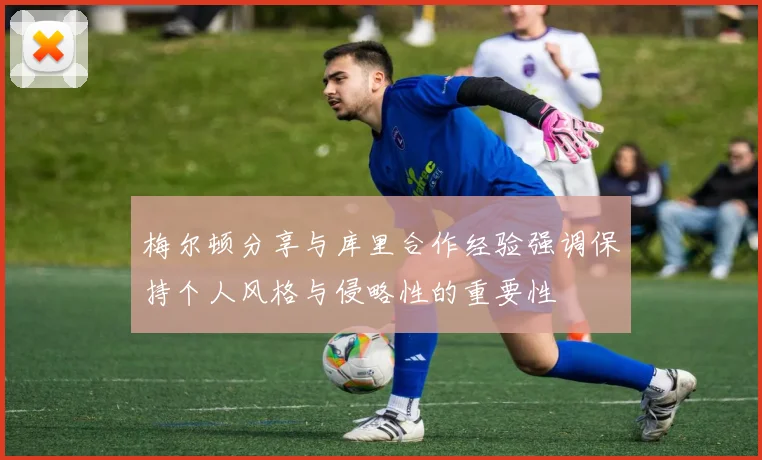 梅尔顿分享与库里合作经验强调保持个人风格与侵略性的重要性