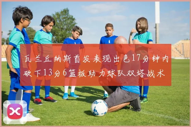 瓦兰丘纳斯首发表现出色17分钟内砍下13分6篮板助力球队双塔战术