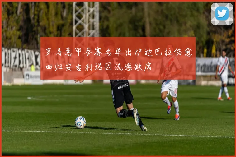 罗马意甲参赛名单出炉迪巴拉伤愈回归安吉利诺因流感缺席