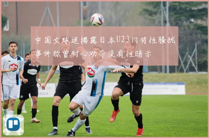 中国女球迷揭露日本U23门将性骚扰事件称曾耐心劝导没有性暗示