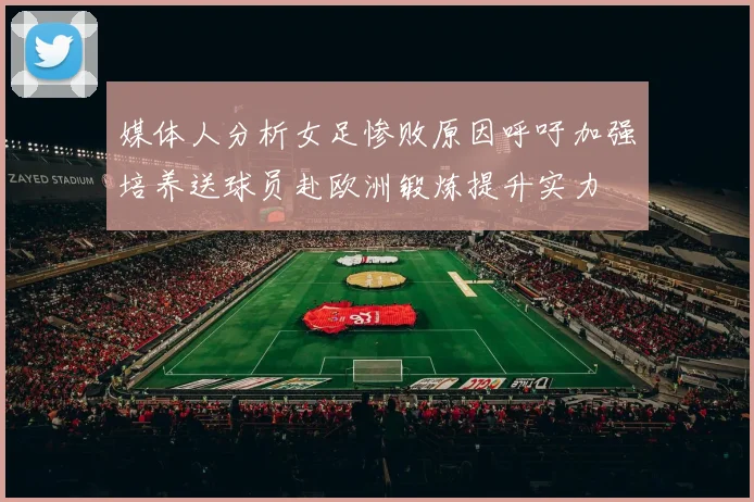 媒体人分析女足惨败原因呼吁加强培养送球员赴欧洲锻炼提升实力