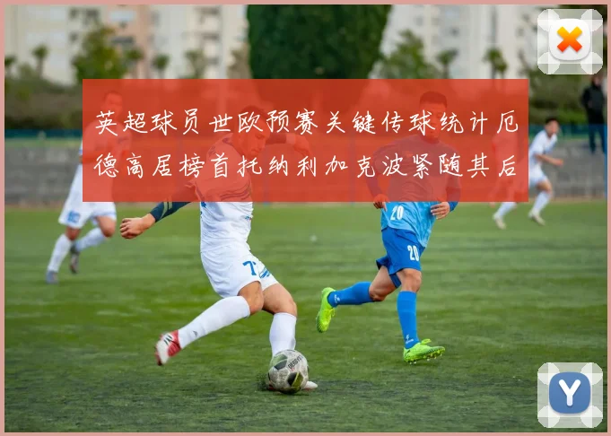 英超球员世欧预赛关键传球统计厄德高居榜首托纳利加克波紧随其后