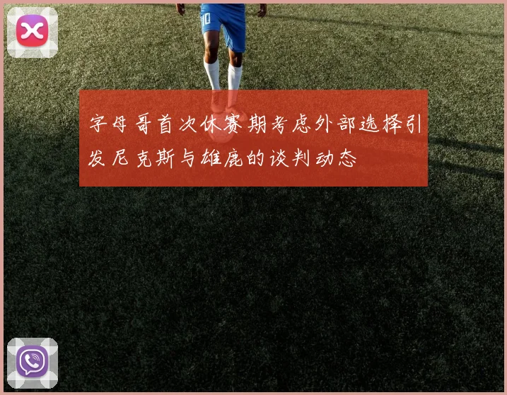 字母哥首次休赛期考虑外部选择引发尼克斯与雄鹿的谈判动态