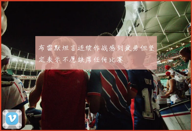 布雷默坦言连续作战感到疲劳但坚定表示不愿缺席任何比赛