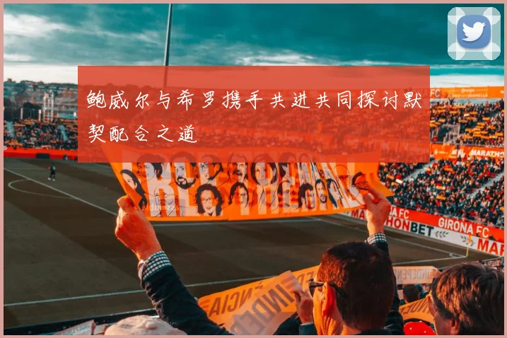 鲍威尔与希罗携手共进共同探讨默契配合之道