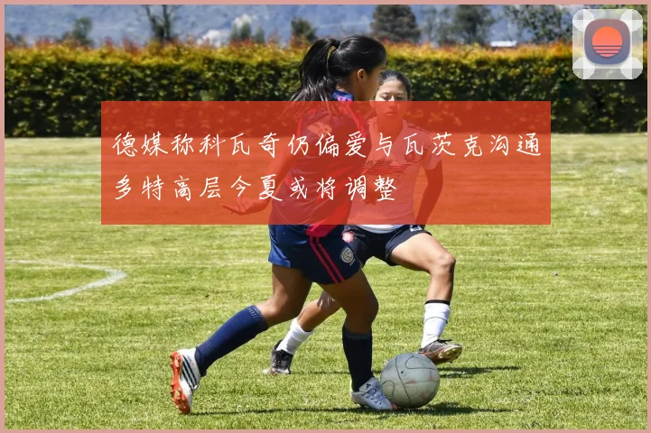 德媒称科瓦奇仍偏爱与瓦茨克沟通多特高层今夏或将调整