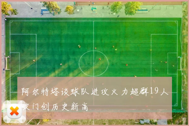 阿尔特塔谈球队进攻火力超群19人破门创历史新高