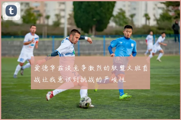 爱德华兹谈竞争激烈的联盟文班首战让我意识到挑战的严峻性