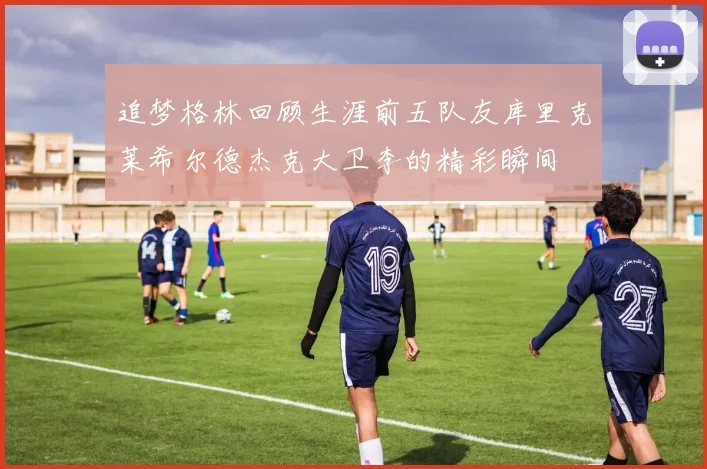 追梦格林回顾生涯前五队友库里克莱希尔德杰克大卫李的精彩瞬间