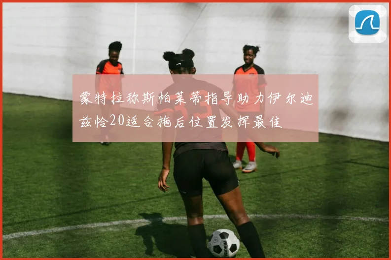 蒙特拉称斯帕莱蒂指导助力伊尔迪兹恰20适合拖后位置发挥最佳