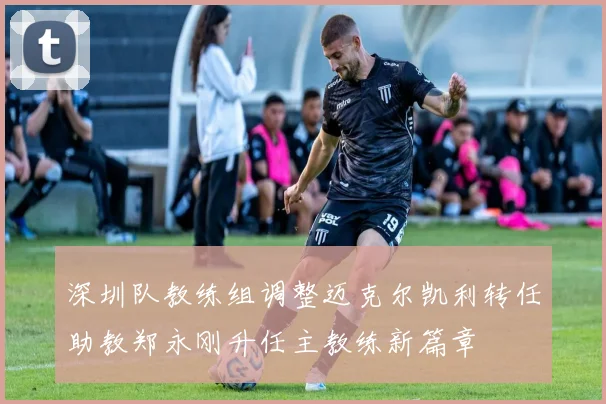 深圳队教练组调整迈克尔凯利转任助教郑永刚升任主教练新篇章