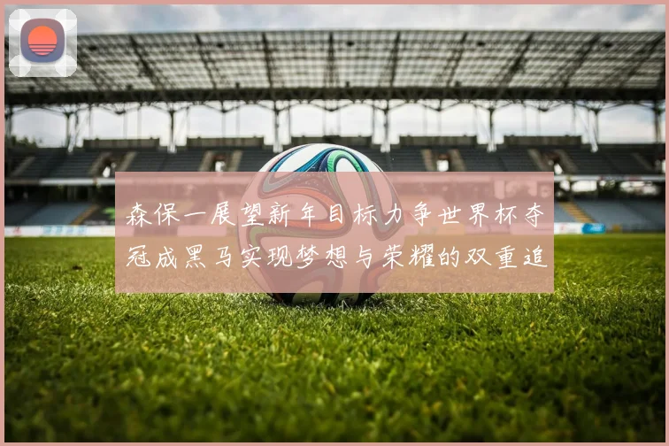 森保一展望新年目标力争世界杯夺冠成黑马实现梦想与荣耀的双重追求